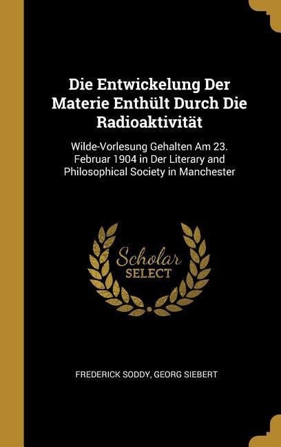 Die Entwickelung Der Materie Enthült Durch Die Radioaktivität: Wilde-Vorlesung Gehalten Am 23. Februar 1904 in Der Literary and Philosophical Society - Frederick Soddy, Georg Siebert