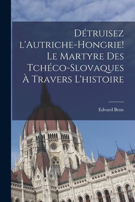 Détruisez l'Autriche-Hongrie! Le martyre des Tchéco-Slovaques à travers l'histoire - Edvard Bene