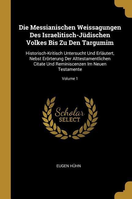 Die Messianischen Weissagungen Des Israelitisch-Jüdischen Volkes Bis Zu Den Targumim: Historisch-Kritisch Untersucht Und Erläutert, Nebst Erörterung D - Eugen Huhn