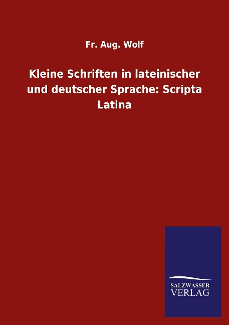 Kleine Schriften in lateinischer und deutscher Sprache: Scripta Latina - Fr. Aug. Wolf