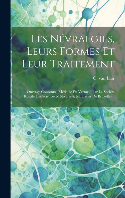 Les Névralgies, Leurs Formes Et Leur Traitement: Ouvrage Couronné (médaille En Vermeil) Par La Société Royale Des Sciences Médicales & Naturelles De B - C. Van Lair