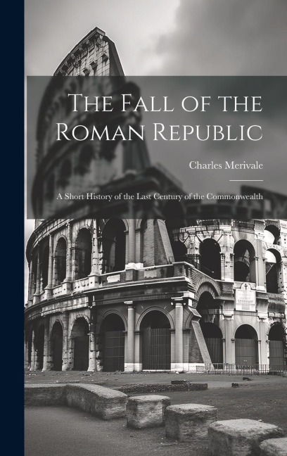 The Fall of the Roman Republic: A Short History of the Last Century of the Commonwealth - Charles Merivale