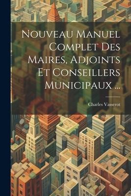 Nouveau Manuel Complet Des Maires, Adjoints Et Conseillers Municipaux ... - Charles Vasserot