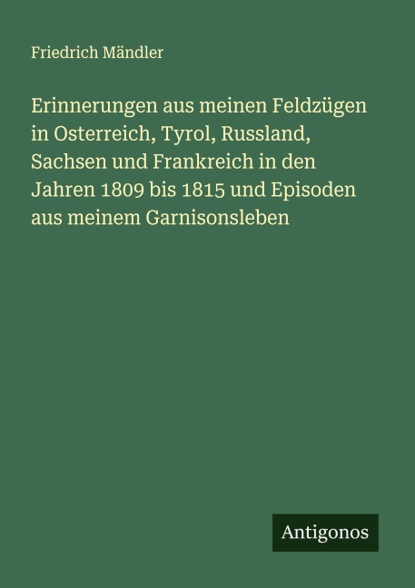 Erinnerungen aus meinen Feldzügen in Osterreich, Tyrol, Russland, Sachsen und Frankreich in den Jahren 1809 bis 1815 und Episoden aus meinem Garnisonsleben - Friedrich Mändler