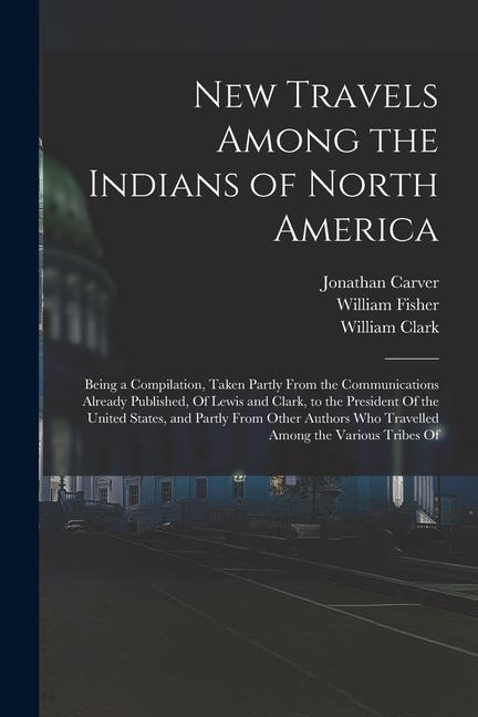 New Travels Among the Indians of North America: Being a Compilation, Taken Partly From the Communications Already Published, Of Lewis and Clark, to th - Meriwether Lewis, William Clark, Alexander Mackenzie