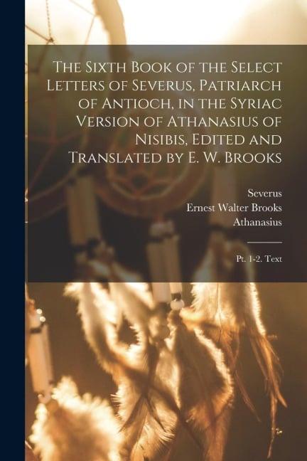 The Sixth Book of the Select Letters of Severus, Patriarch of Antioch, in the Syriac Version of Athanasius of Nisibis, Edited and Translated by E. W. - Severus, Athanasius, Ernest Walter Brooks