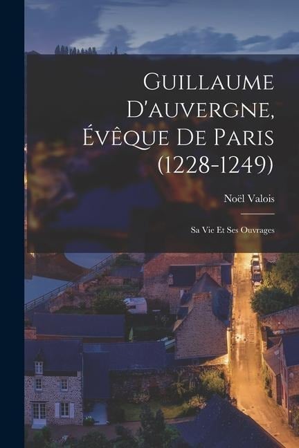 Guillaume D'auvergne, Évêque De Paris (1228-1249): Sa Vie Et Ses Ouvrages - Noël Valois