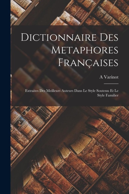 Dictionnaire Des Metaphores Françaises: Extraites Des Meilleurs Auteurs Dans Le Style Soutenu Et Le Style Familier - A. Varinot