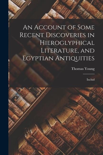 An Account of Some Recent Discoveries in Hieroglyphical Literature, and Egyptian Antiquities: Includ - Thomas Young