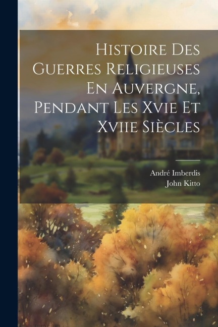 Histoire Des Guerres Religieuses En Auvergne, Pendant Les Xvie Et Xviie Siècles - John Kitto, André Imberdis