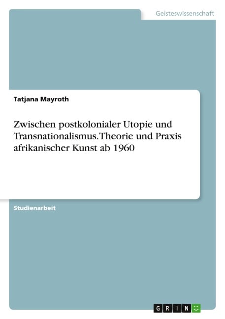 Zwischen postkolonialer Utopie und Transnationalismus. Theorie und Praxis afrikanischer Kunst ab 1960 - Tatjana Mayroth
