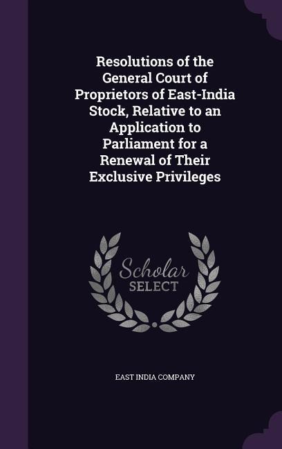Resolutions of the General Court of Proprietors of East-India Stock, Relative to an Application to Parliament for a Renewal of Their Exclusive Privileges - 