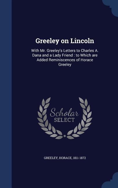 Greeley on Lincoln: With Mr. Greeley's Letters to Charles A. Dana and a Lady Friend: to Which are Added Reminiscences of Horace Greeley - Horace Greeley