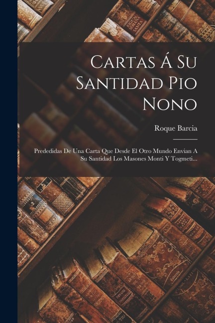 Cartas Á Su Santidad Pio Nono: Prededidas De Una Carta Que Desde El Otro Mundo Envian A Su Santidad Los Masones Monti Y Togmeti... - Roque Barcia
