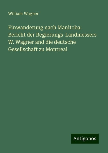 Einwanderung nach Manitoba: Bericht der Regierungs-Landmessers W. Wagner and die deutsche Gesellschaft zu Montreal - William Wagner