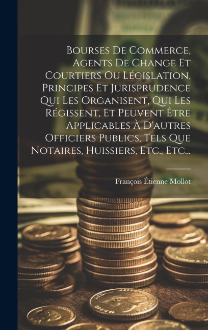 Bourses De Commerce, Agents De Change Et Courtiers Ou Législation, Principes Et Jurisprudence Qui Les Organisent, Qui Les Régissent, Et Peuvent Être Applicables À D'autres Officiers Publics, Tels Que Notaires, Huissiers, Etc., Etc... - François Étienne Mollot