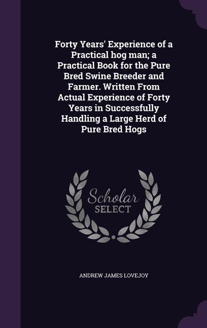 Forty Years' Experience of a Practical hog man; a Practical Book for the Pure Bred Swine Breeder and Farmer. Written From Actual Experience of Forty Years in Successfully Handling a Large Herd of Pure Bred Hogs - Andrew James Lovejoy