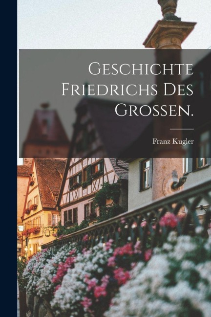 Geschichte Friedrichs des Großen. - Franz Kugler