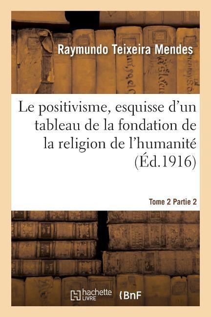 Le Positivisme, Esquisse d'Un Tableau de la Fondation de la Religion de l'Humanité. Tome 2 Partie 2 - Raymundo Teixeira Mendes