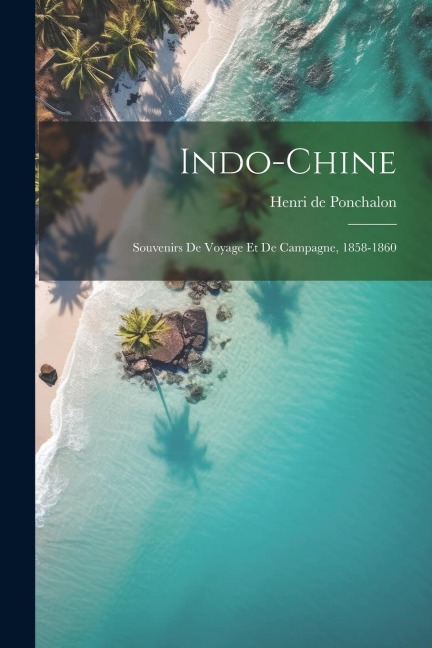 Indo-Chine; souvenirs de voyage et de campagne, 1858-1860 - Henri de Ponchalon