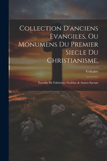 Collection D'anciens Evangiles, Ou Monumens Du Premier Siecle Du Christianisme,: Extraits De Fabricius, Grabius & Autres Savans - Voltaire