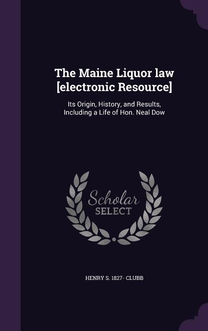 The Maine Liquor law [electronic Resource]: Its Origin, History, and Results, Including a Life of Hon. Neal Dow - Henry S. Clubb