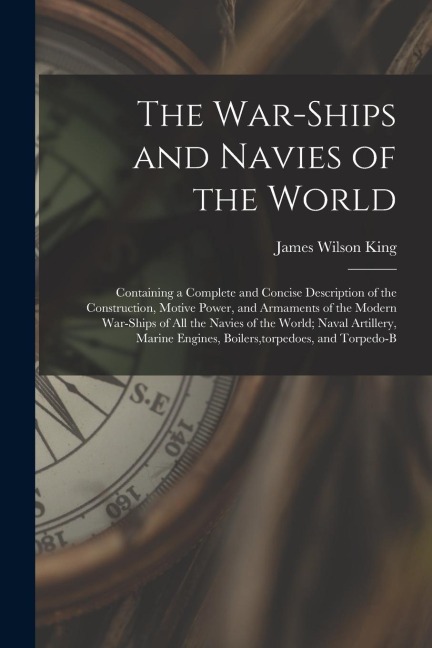 The War-Ships and Navies of the World: Containing a Complete and Concise Description of the Construction, Motive Power, and Armaments of the Modern Wa - James Wilson King