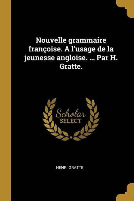 Nouvelle grammaire françoise. A l'usage de la jeunesse angloise. ... Par H. Gratte. - Henri Gratte