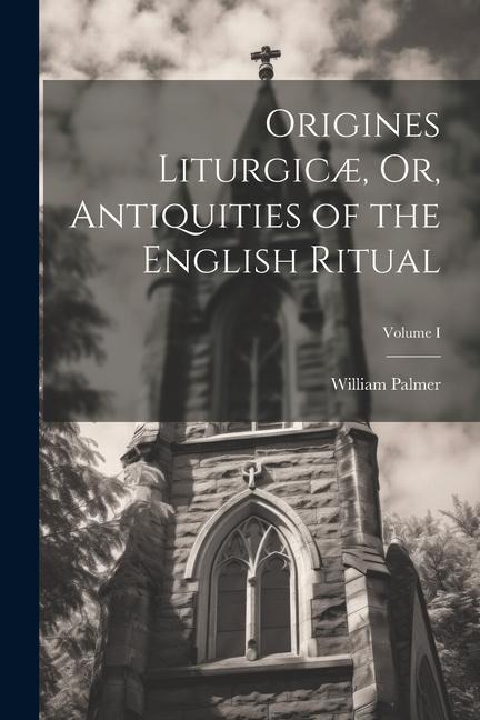 Origines Liturgicæ, Or, Antiquities of the English Ritual; Volume I - William Palmer