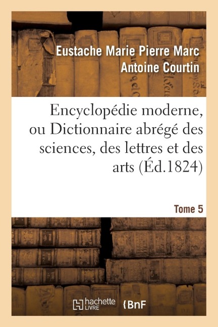 Encyclopédie Moderne, Ou Dictionnaire Abrégé Des Sciences, Des Lettres Et Des Arts. Tome 5 - Eustache Marie Pierre Marc Antoine Courtin