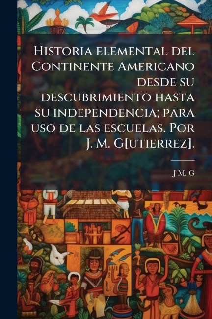 Historia elemental del Continente Americano desde su descubrimiento hasta su independencia; para uso de las escuelas. Por J. M. G[utierrez]. - J M G