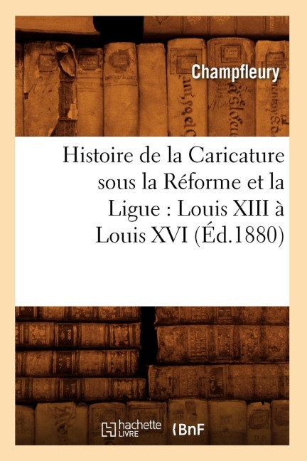 Histoire de la Caricature Sous La Réforme Et La Ligue: Louis XIII À Louis XVI (Éd.1880) - Champfleury