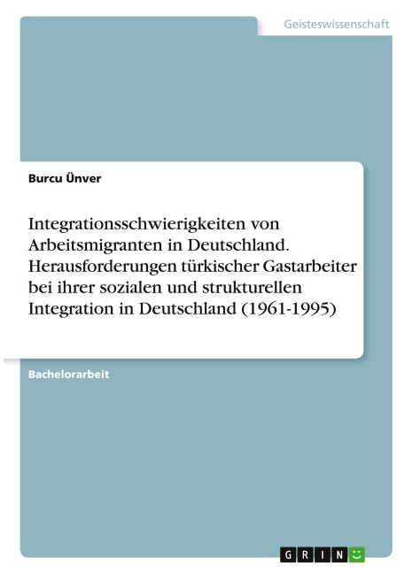 Integrationsschwierigkeiten von Arbeitsmigranten in Deutschland. Herausforderungen türkischer Gastarbeiter bei ihrer sozialen und strukturellen Integration in Deutschland (1961-1995) - Burcu Ünver
