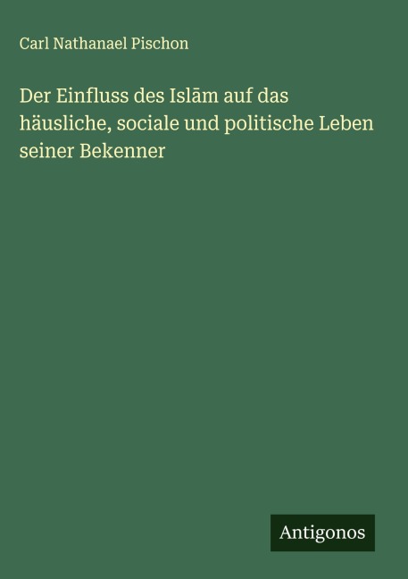 Der Einfluss des Isl¿m auf das häusliche, sociale und politische Leben seiner Bekenner - Carl Nathanael Pischon