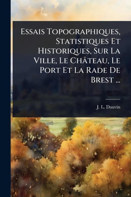 Essais Topographiques, Statistiques Et Historiques, Sur La Ville, Le Château, Le Port Et La Rade De Brest ... - J L Dauvin