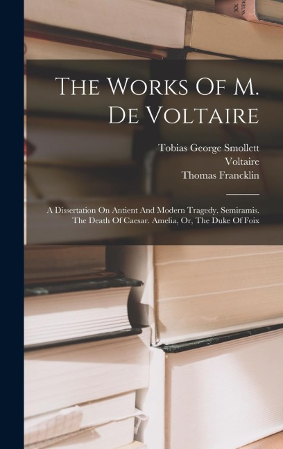 The Works Of M. De Voltaire: A Dissertation On Antient And Modern Tragedy. Semiramis. The Death Of Caesar. Amelia, Or, The Duke Of Foix - Thomas Francklin