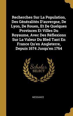 Recherches Sur La Population, Des Généralités D'auvergne, De Lyon, De Rouen, Et De Quelques Provinces Et Villes Du Royaume, Avec Des Réflexions Sur La Valeur Du Bled Tant En France Qu'en Angleterre, Depuis 1674 Jusqu'en 1764 - Messance