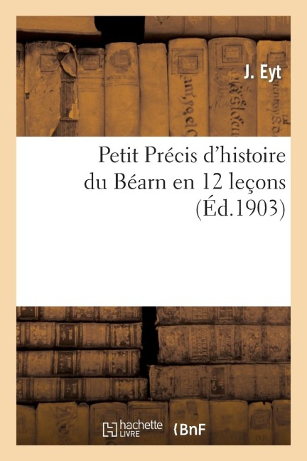 Petit Précis d'Histoire Du Béarn En 12 Leçons: Adapté Aux Programmes Officiels d'Histoire Nationale, À l'Usage Des Écoles Primaires - J. Eyt
