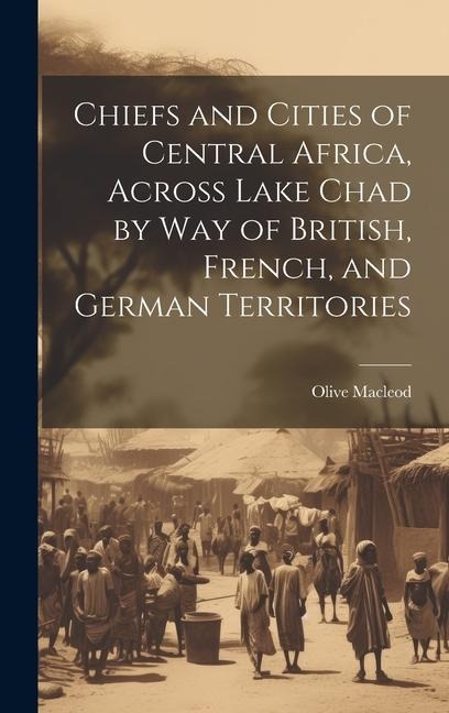 Chiefs and Cities of Central Africa, Across Lake Chad by way of British, French, and German Territories - Olive Macleod