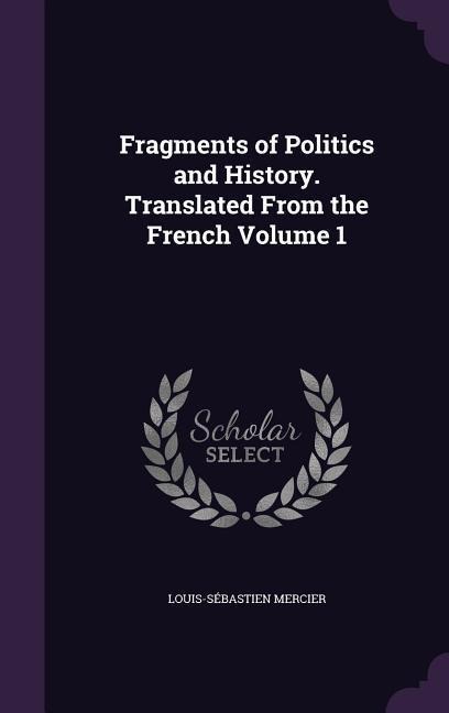 Fragments of Politics and History. Translated From the French Volume 1 - Louis-Sébastien Mercier