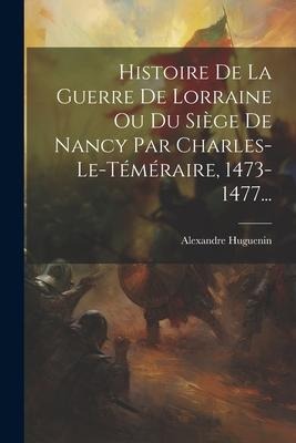 Histoire De La Guerre De Lorraine Ou Du Siège De Nancy Par Charles-le-téméraire, 1473-1477... - Alexandre Huguenin