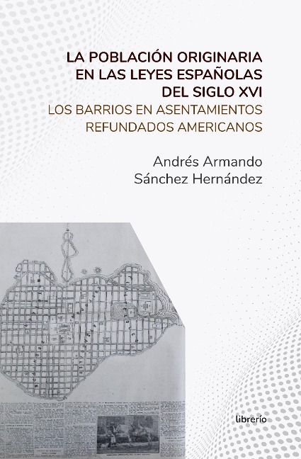 La población originaria en las leyes españolas del siglo XVI Los barrios en asentamientos refundados americanos - Andrés Armando Sánchez Hernández, Librerío Editores