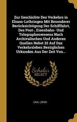 Zur Geschichte Des Verkehrs in Elsass-Lothringen Mit Besonderer Berücksichtigung Der Schifffahrt, Des Post-, Eisenbahn- Und Telegraphenwesens Nach Arc - Carl Loper