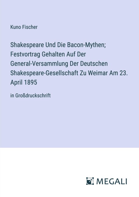 Shakespeare Und Die Bacon-Mythen; Festvortrag Gehalten Auf Der General-Versammlung Der Deutschen Shakespeare-Gesellschaft Zu Weimar Am 23. April 1895 - Kuno Fischer