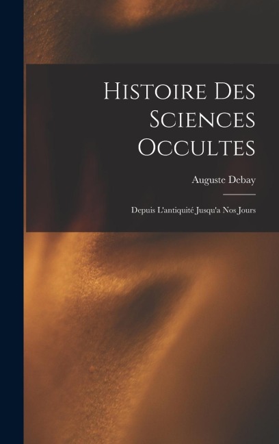 Histoire Des Sciences Occultes: Depuis L'antiquité Jusqu'a Nos Jours - Auguste Debay