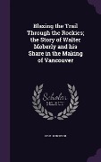 Blazing the Trail Through the Rockies; the Story of Walter Moberly and his Share in the Making of Vancouver - Noel Robinson