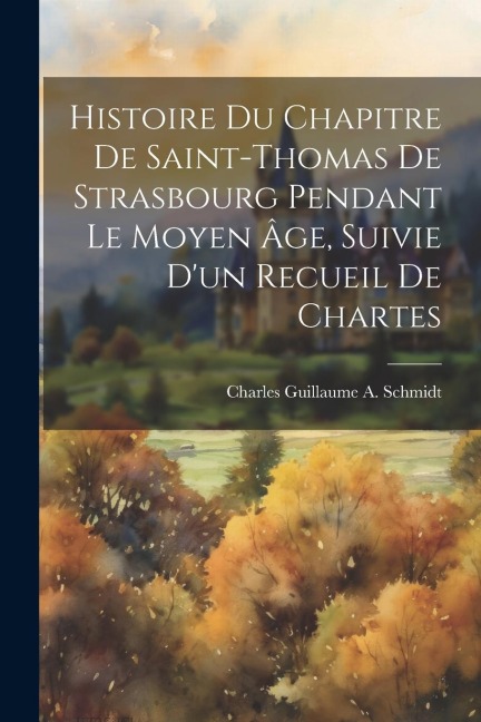 Histoire Du Chapitre De Saint-Thomas De Strasbourg Pendant Le Moyen Âge, Suivie D'un Recueil De Chartes - Charles Guillaume a Schmidt