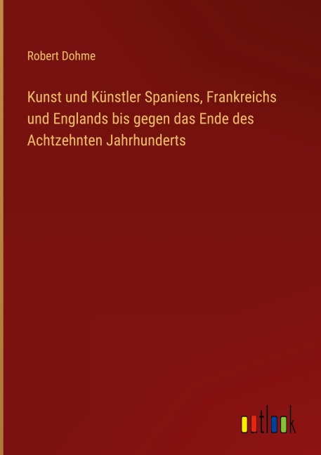 Kunst und Künstler Spaniens, Frankreichs und Englands bis gegen das Ende des Achtzehnten Jahrhunderts - Robert Dohme