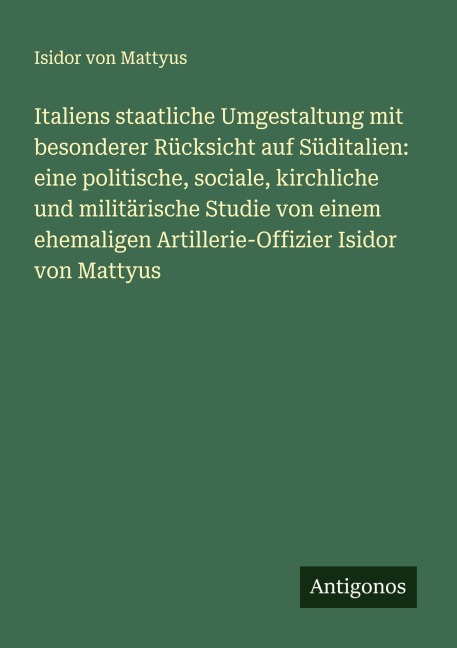 Italiens staatliche Umgestaltung mit besonderer Rücksicht auf Süditalien: eine politische, sociale, kirchliche und militärische Studie von einem ehemaligen Artillerie-Offizier Isidor von Mattyus - Isidor von Mattyus