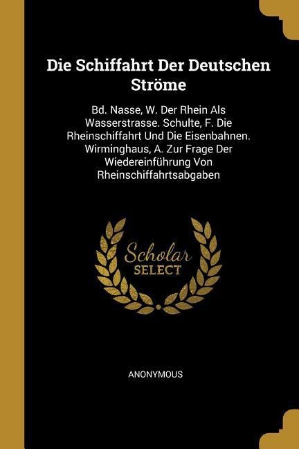 Die Schiffahrt Der Deutschen Ströme: Bd. Nasse, W. Der Rhein ALS Wasserstrasse. Schulte, F. Die Rheinschiffahrt Und Die Eisenbahnen. Wirminghaus, A. Z - Anonymous